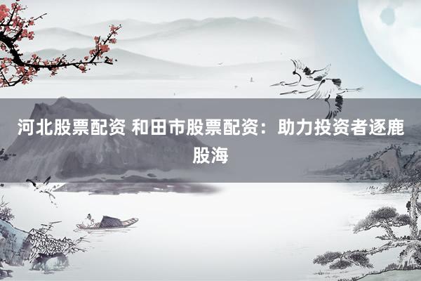 河北股票配资 和田市股票配资：助力投资者逐鹿股海