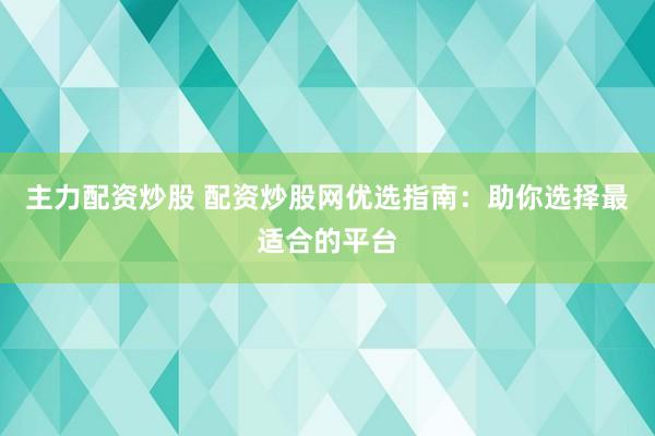 主力配资炒股 配资炒股网优选指南：助你选择最适合的平台