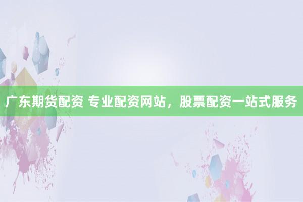 广东期货配资 专业配资网站，股票配资一站式服务