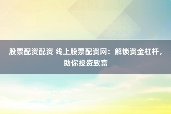 股票配资配资 线上股票配资网：解锁资金杠杆，助你投资致富