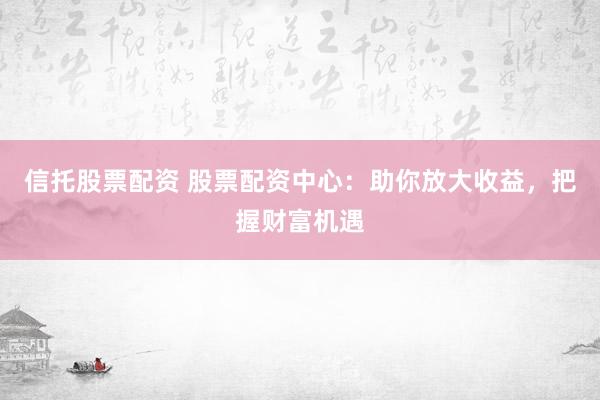 信托股票配资 股票配资中心：助你放大收益，把握财富机遇