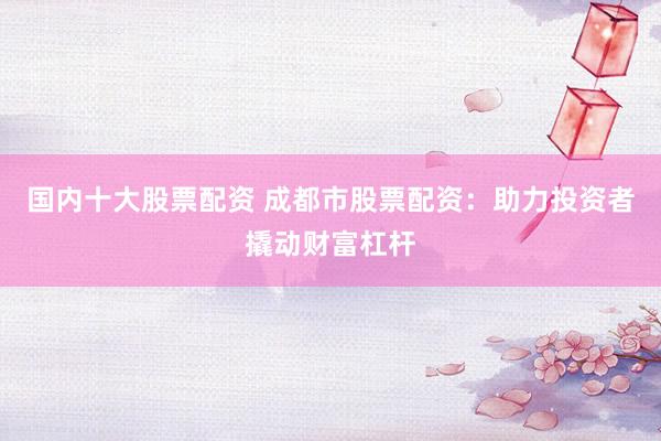 国内十大股票配资 成都市股票配资：助力投资者撬动财富杠杆