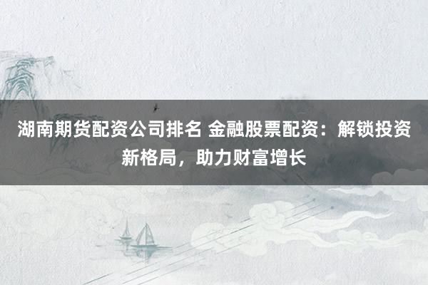 湖南期货配资公司排名 金融股票配资：解锁投资新格局，助力财富增长
