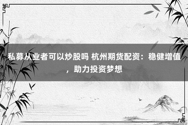 私募从业者可以炒股吗 杭州期货配资：稳健增值，助力投资梦想