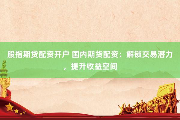 股指期货配资开户 国内期货配资：解锁交易潜力，提升收益空间