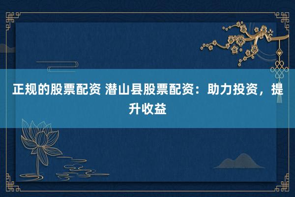 正规的股票配资 潜山县股票配资：助力投资，提升收益