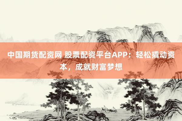 中国期货配资网 股票配资平台APP：轻松撬动资本，成就财富梦想