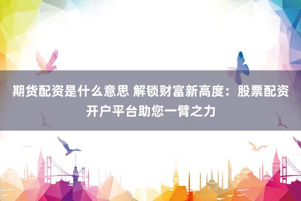 期货配资是什么意思 解锁财富新高度：股票配资开户平台助您一臂之力