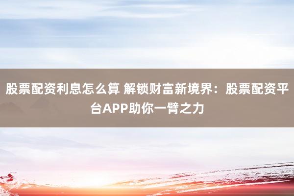 股票配资利息怎么算 解锁财富新境界：股票配资平台APP助你一臂之力