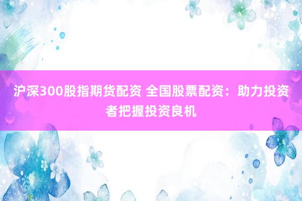 沪深300股指期货配资 全国股票配资：助力投资者把握投资良机