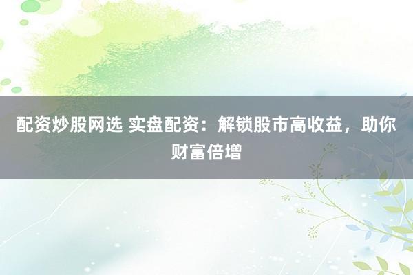 配资炒股网选 实盘配资：解锁股市高收益，助你财富倍增
