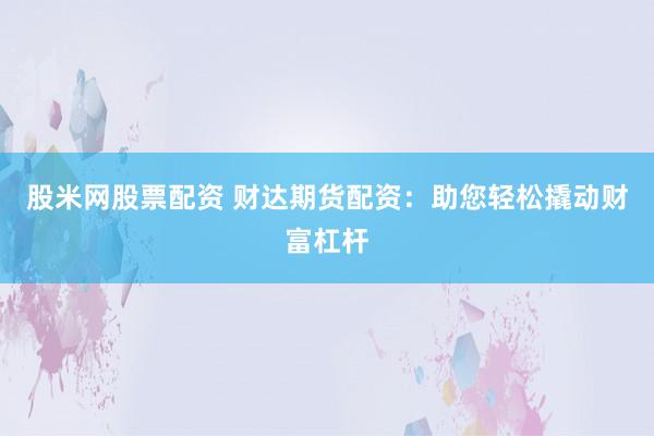 股米网股票配资 财达期货配资：助您轻松撬动财富杠杆