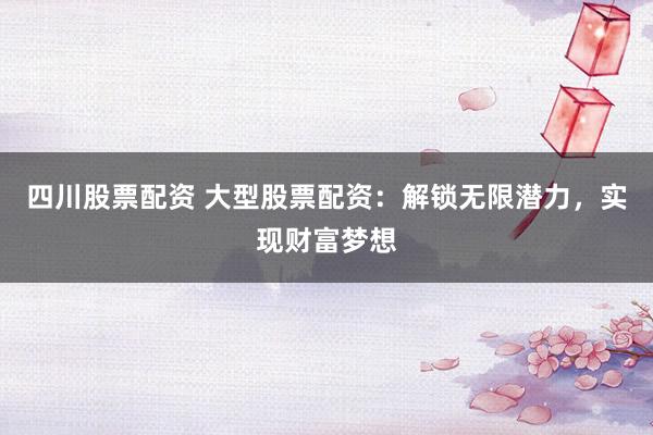 四川股票配资 大型股票配资：解锁无限潜力，实现财富梦想