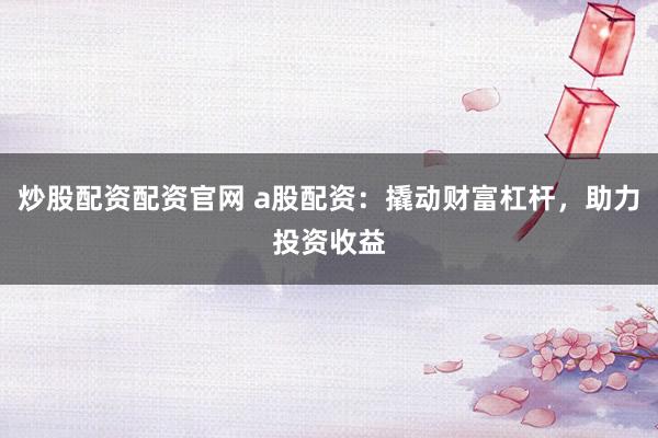 炒股配资配资官网 a股配资：撬动财富杠杆，助力投资收益