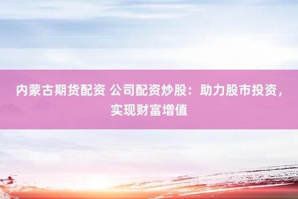 内蒙古期货配资 公司配资炒股：助力股市投资，实现财富增值