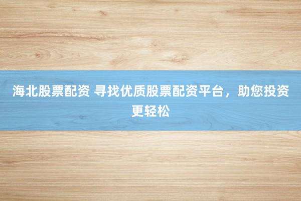 海北股票配资 寻找优质股票配资平台，助您投资更轻松