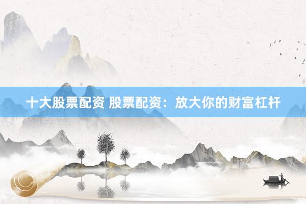 十大股票配资 股票配资：放大你的财富杠杆